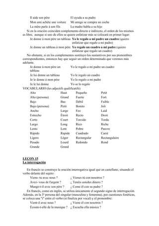 Il aide son père El ayuda a su padre
Mon ami achète une voiture Mi amigo se compra un coche
La mère parle à son fils La madre habla a su hijo
Si en la oración coinciden complemento directo e indirecto, el orden de los mismos
es libre, aunque si uno de ellos se quiere enfatizar más se colocará en primer lugar:
Je donne à mon père un tableau Yo le regalo a mi padre un cuadro (quiero
enfatizar que regalo a mi padre)
Je donne un tableau à mon père Yo regalo un cuadro a mi padre (quiero
enfatizar que regalo un cuadro)
No obstante, si en los complementos sustituyo los sustantivos por sus pronombres
correspondientes, entonces hay que seguir un orden determinado que veremos más
adelante.
Je donne à mon père un
tableau
Yo le regalo a mi padre un cuadro
Je lui donne un tableau Yo le regalo un cuadro
Je le donne à mon père Yo lo regalo a mi padre
Je le lui donne Yo se lo regalo
VOCABULARIO (les adjectifs qualificatifs)
Alto Haut Pequeño Petit
Alto (persona) Grand Fuerte Fort
Bajo Bas Débil Faible
Bajo (persona) Petit Bonito Joli
Ancho Large Feo Laid
Estrecho Étroit Recto Droit
Corto Court Torcido Tordu
Largo Long Rico Riche
Lento Lent Pobre Pauvre
Rápido Rapide Cuadrado Carré
Ligero Léger Rectangular Rectangulaire
Pesado Lourd Redondo Rond
Grande Grand
LEÇON 15
La interrogación
En francés se construye la oración interrogativa igual que en castellano, situando el
verbo delante del sujeto:
Viens- tu avec nous ? ¿ Vienes tú con nosotros ?
Avez- vous de l'argent ? ¿ Tenéis ustedes dinero ?
Mange-t-il avec son père ? ¿ Come él con su padre ?
En francés, como en inglés, se utiliza únicamente el segundo signo de interrogación.
Además, en la 3ª persona del singular (masculina y femenina), por cuestiones fonéticas,
se coloca una "t" entre el verbo (si finaliza por vocal) y el pronombre:
Vient-il avec nous ? ¿ Viene él con nosotros ?
Écoute-t-elle de la musique ? ¿ Escucha ella música ?
 