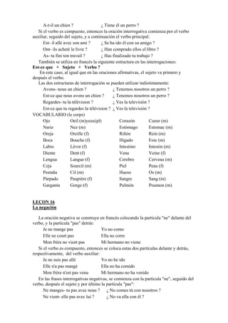 A-t-il un chien ? ¿ Tiene él un perro ?
Si el verbo es compuesto, entonces la oración interrogativa comienza por el verbo
auxiliar, seguido del sujeto, y a continuación el verbo principal:
Est- il allé avec son ami ? ¿ Se ha ido él con su amigo ?
Ont- ils acheté le livre ? ¿ Han comprado ellos el libro ?
As- tu fini ton travail ? ¿ Has finalizado tu trabajo ?
También se utiliza en francés la siguiente estructura en las interrogaciones:
Est-ce que + Sujeto + Verbo ?
En este caso, al igual que en las oraciones afirmativas, el sujeto va primero y
después el verbo.
Las dos estructuras de interrogación se pueden utilizar indistintamente:
Avons- nous un chien ? ¿ Tenemos nosotros un perro ?
Est-ce que nous avons un chien ? ¿ Tenemos nosotros un perro ?
Regardes- tu la télévision ? ¿ Ves la televisión ?
Est-ce que tu regardes la télévision ? ¿ Ves la televisión ?
VOCABULARIO (le corps)
Ojo Oeil (m)yeux(pl) Corazón Coeur (m)
Nariz Nez (m) Estómago Estomac (m)
Oreja Oreille (f) Riñón Rein (m)
Boca Bouche (f) Hígado Foie (m)
Labio Lèvre (f) Intestino Intestin (m)
Diente Dent (f) Vena Veine (f)
Lengua Langue (f) Cerebro Cerveau (m)
Ceja Sourcil (m) Piel Peau (f)
Pestaña Cil (m) Hueso Os (m)
Párpado Paupière (f) Sangre Sang (m)
Garganta Gorge (f) Pulmón Poumon (m)
LEÇON 16
La negación
La oración negativa se construye en francés colocando la partícula "ne" delante del
verbo, y la partícula "pas" detrás:
Je ne mange pas Yo no como
Elle ne court pas Ella no corre
Mon frère ne vient pas Mi hermano no viene
Si el verbo es compuesto, entonces se coloca estas dos partículas delante y detrás,
respectivamente, del verbo auxiliar:
Je ne suis pas allé Yo no he ido
Elle n'a pas mangé Ella no ha comido
Mon frère n'est pas venu Mi hermano no ha venido
En las frases interrogativas negativas, se comienza con la partícula "ne", seguido del
verbo, después el sujeto y por último la partícula "pas":
Ne manges- tu pas avec nous ? ¿ No comes tú con nosotros ?
Ne vient- elle pas avec lui ? ¿ No va ella con él ?
 