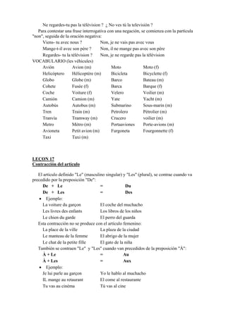 Ne regardes-tu pas la télévision ? ¿ No ves tú la televisión ?
Para contestar una frase interrogativa con una negación, se comienza con la partícula
"non", seguida de la oración negativa:
Viens- tu avec nous ? Non, je ne vais pas avec vous
Mange-t-il avec son père ? Non, il ne mange pas avec son père
Regardes- tu la télévision ? Non, je ne regarde pas la télévision
VOCABULARIO (les véhicules)
Avión Avion (m) Moto Moto (f)
Helicóptero Hélicoptère (m) Bicicleta Bicyclette (f)
Globo Globe (m) Barco Bateau (m)
Cohete Fusée (f) Barca Barque (f)
Coche Voiture (f) Velero Voilier (m)
Camión Camion (m) Yate Yacht (m)
Autobús Autobus (m) Submarino Sous-marin (m)
Tren Train (m) Petrolero Pétrolier (m)
Tranvía Tramway (m) Crucero voilier (m)
Metro Métro (m) Portaaviones Porte-avions (m)
Avioneta Petit avion (m) Furgoneta Fourgonnette (f)
Taxi Taxi (m)
LEÇON 17
Contracción del artículo
El artículo definido "Le" (masculino singular) y "Les" (plural), se contrae cuando va
precedido por la preposición "De":
De + Le = Du
De + Les = Des
• Ejemplo:
La voiture du garçon El coche del muchacho
Les livres des enfants Los libros de los niños
Le chien du garde El perro del guarda
Esta contracción no se produce con el artículo femenino:
La place de la ville La plaza de la ciudad
Le manteau de la femme El abrigo de la mujer
Le chat de la petite fille El gato de la niña
También se contraen "Le" y "Les" cuando van precedidos de la preposición "À":
À + Le = Au
À + Les = Aux
• Ejemplo:
Je lui parle au garçon Yo le hablo al muchacho
IL mange au retaurant El come al restaurante
Tu vas au cinéma Tú vas al cine
 