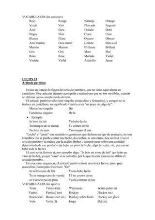 VOCABULARIO (les couleurs)
Rojo Rouge Naranja Orange
Verde Vert Plateado Argenté
Azul Bleu Dorado Doré
Negro Noir Claro Clair
Blanco Blanc Oscuro Obscur
Azul marino Bleu marin Celeste Bleu ciel
Marrón Marron Brillante Brillant
Gris Gris Mate Mat
Rosa Rose Morado Violet
Violeta Violet Amarillo Jaune
LEÇON 18
Artículo partitivo
Existe en francés la figura del artículo partitivo, que no tiene equivalente en
castellano. Este artículo siempre acompaña a sustantivos que no son medibles, cuando
se utilizan como complemento directo.
El artículo partitivo solo tiene singular (masculino y femenino), y aunque no se
traduce en castellano, su significado vendría a ser "un poco de, algo de":
Masculino singular Du
Femenino singular De la
• Ejemplo:
Je bois du lait Yo bebo leche
Tu manges de la viande Tu comes carne
J'achète du pain Yo compro el pan
"Leche" y "carne" son sustantivos genéricos que definen un tipo de producto, no son
contables (no se puede contar una leche, dos leches, ni una carne, dos carnes). Con el
artículo partitivo se indica que la acción (beber o comer) recae sobre una cantidad
determinada de ese producto (se bebe un poco de leche, algo de leche, etc, pero no se
bebe toda la leche).
El caso sería distinto si, por ejemplo, digo: "Je bois un verre de lait" (yo bebo un
vaso de leche), ya que "vaso" sí es contable, por lo que en este caso no se utiliza el
artículo partitivo.
En oraciones negativas, el artículo partitivo tiene una única forma, tanto para
masculino, como para femenino: "De"
Je ne bois pas de lait Yo no bebo leche
Tu ne manges pas de viande Tú no comes carne
Je n'achète pas de pain Yo no compro el pan
VOCABULARIO (les sports)
Tenis Tennis (m) Waterpolo Water-polo (m)
Futbol Football (m) Hockey Hockey (m)
Baloncesto Basket-ball (m) Hockey sobre hielo Hockey sur glace
Vela Voile (f) Esquí Ski (m)
 