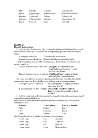 Remo Rame (f) Ciclismo Cyclisme (m)
Hípica Hippisme (m) Automovilismo Automobilisme (m)
Natación Natation (f) Patinaje Patinage (m)
Atletismo Athlétisme (m) Gimnasia Gymnastique (f)
Boxeo Boxe (f) Yudo Judo (m)
LEÇON 19
El pretérito imperfecto
El pretérito imperfecto tiene en francés una utilización parecida al castellano; con él
se describen acciones que se desarrollaron en el pasado y que finalizaron hace algún
tiempo.
Je mangeais un bonbon Yo me tomaba un caramelo
Nous parlions avec le garçon Nosotros hablábamos con el muchacho
También se utiliza para describir acciones que se desarrollaron en el pasado, con
carácter repetitivo:
Je jouais au tennis quand j'étais petit Yo jugaba al tenis cuando era
pequeño (en aquella época yo solía
practicar este deporte)
Il parlait français avec son professeur El hablaba francés con su profesor
(él solía hablar con su profesor)
Así como para referirse a acciones que se desarrollaron en el pasado, durante las
cuales, en un momento determinado, tuvieron lugar otras acciones puntuales:
Je mangeais quand il est arrivé Yo comía cuando él llegó (en mitad de
mi comida llegó él)
IL étudiait quand son père l'a appelé El estudiaba cuando su padre le
llamó (en mitad de su estudio le llamó
su padre)
El pretérito imperfecto se forma siguiendo la siguiente regla, independientemente del
grupo al que pertenezca el verbo:
a) Se toma la primera persona del plural del presente del indicativo y se le quita la
terminación "-ons":
Infinitivo 1ª pers. plural Raíz pret. imperf.
Parler Parlons Parl -
Finir Finissons Finiss -
Venir Venons Ven -
b) A la raíz obtenida se le añaden las siguientes terminaciones:
1ª pers. sing. + ais Je parlais
2ª pers. sing. + ais Tu parlais
3ª pers. sing. + ait Il parlait
1ª pers. plural + ions Nous parlions
 