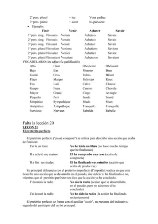 2ª pers. plural + iez Vous parliez
3ª pers. plural + aient Ils parlaient
• Ejemplo:
Finir Venir Acheter Savoir
1ª pers. sing. Finissais Venais Achetais Savais
2ª pers. sing. Finissais Venais Achetais Savais
3ª pers. sing. Finissait Venait Achetait Savait
1ª pers. plural Finissions Venions Achetions Savions
2ª pers. plural Finissiez Veniez Achetiez Saviez
3ª pers. plural Finissaient Venaient Achetaient Savaient
VOCABULARIO (les adjectifs qualificatifs)
Alto Haut Obediente Obéissant
Bajo Bas Moreno Brun
Gordo Gros Rubio Blond
Flaco Maigre Pelirrojo Roux
Feo Laid Calvo Chauve
Guapo Beau Canoso Chevelu
Mayor Grand Ciego Aveugle
Pequeño Petit Sordo Sourd
Simpático Sympathique Mudo Muet
Antipático Antipathique Tranquilo Tranquille
Nervioso Nerveux Rebelde Rebelle
Falta la lección 20
LEÇON 21
El pretérito perfecto
El pretérito perfecto ("passé composé") se utiliza para describir una acción que acaba
de finalizar:
J'ai lu un livre Yo he leído un libro (no hace mucho tiempo
que he finalizado)
Il a acheté une maison El ha comprado una casa (acaba de
comprarla)
Il a fini ses études El ha finalizado sus estudios (acción que
acaba de producirse)
Su principal diferencia con el pretérito imperfecto (l'imperfait) radica en que este
describe una acción que se desarrolla en el pasado, sin indicar si ha finalizado o no,
mientras que el pretérito perfecto nos dice que la acción ya ha concluido.
J' écoutais la radio Yo oía la radio (acción que se desarrollaba
en el pasado, pero no sabemos si ha
concluido)
J'ai écouté la radio Yo he oído la radio (la acción ha finalizado
recientemente)
El pretérito perfecto se forma con el auxiliar "avoir", en presente del indicativo,
seguido del participio del verbo principal:
 