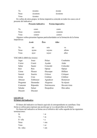 Tu écoutes écoute
Nous écoutons écoutons
Vous écoutez
En verbos de otros grupos, la forma imperativa coincide en todos los casos con el
presente del indicativo:
Presente indicativo Forma imperativa
Tu cours cours
Nous courons courons
Vous courez courez
Algunos verbos presentan lagunas particuliaridades en la formación de la forma
imperativas:
Avoir Être Aller
Tu aie sois va
Nous ayons soyons allons
Vous ayez soyez allez
VOCABULARIO (les loisirs)
Jugar Jouer Pelear Combattre
Correr Courir Ayudar Aider
Saltar Sauter Coincidir Coïncider
Reír Rire Opinar Opiner
Llorar Pleurer Discrepar Différer
Sonreír Sourire Criticar Critiquer
Gritar Crier Celebrar Célébrer
Abrazar Embrasser Agradecer Remercier
Preguntar Demander Alegrarse Se réjouir
Contestar Répondre Entristecerse Devenir triste
Saludar Saluer Despedirse Dire adieu
Discutir Discuter
LEÇON 24
El futuro del indicativo
El futuro del indicativo en francés equivale al correspondiente en castellano. Esta
forma se utiliza para expresar una acción que se va a desarrollar en el futuro.
En futuro del indicativo se forma con el infinitivo del verbo seguido de las siguientes
terminaciones:
Je + ai
Tu + as
Il / elle + a
Nous + ons
Vous + ez
Ils / elles + ont
 