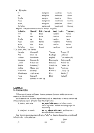 • Ejemplos:
Je mangerai écouterai finirai
Tu mangeras écouteras finiras
Il / elle mangera écoutera finira
Nous mangerons écouterons finirons
Vous mengerez écouterez finirez
Ils / elles mangeront écouteront finiront
Algunos verbos forman su futuro de manera irregular:
Infinitivo Aller (ir) Faire (hacer) Venir (venir) Voir (ver)
Je/j' irai ferai viendrai verrai
Tu iras feras viendras verras
Il / elle ira fera viendra verra
Nous irons ferons viendrons verrons
Vous irez ferez viendrez verrez
Ils / elles iront feront viendront verront
VOCABULARIO (les fruits)
Naranja Orange (f) Tomate Tomate (f)
Pera Poire (f) Lechuga Laitue (f)
Plátano Banane (f) Pepino Concombre (m)
Manzana Pomme (f) Remolacha Betterave (f)
Limón Citron (m) Pimiento Piment (m)
Sandia Pastéque(F) Zanahoria Carotte (f)
Melón Melon (m) Perejil Persil (m)
Melocotón Pêche (f) Calabaza Courge (f)
Albaricoque Abricot (m) Uva Raisin (f)
Fresa Fraise (f) Dátil Datte (f)
Patata Pomme de terre (f)
LEÇON 25
El futuro próximo
El futuro próximo se utiliza en francés para describir una acción que se va a
desarrollar inmediatamente.
Su diferencia con el futuro imperfecto es que en éste último no hay el sentido de
inmediatez que si está presente en el futuro próximo.
Je jouerai au tennis Yo jugaré al tenis (no se indica cuando
tendrá lugar esta acción, no tiene porque ser
inmediata)
Je vais jouer au tennis Yo voy a jugar al tenis (la acción se va a
desarrollar inmediatamente)
Este tiempo se construye con el verbo "aller" en función de auxiliar, seguido del
infinitivo del verbo principal:
aller jouer
Je vais jouer
 