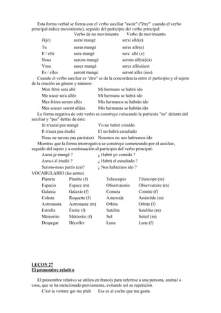 Esta forma verbal se forma con el verbo auxiliar "avoir" ("être" cuando el verbo
principal indica movimiento), seguido del participio del verbo principal:
Verbo de no movimiento Verbo de movimiento
J'(je) aurai mangé serai allé(e)
Tu auras mangé seras allé(e)
Il / elle aura mangé sera allé (e)
Nous aurons mangé serons allés(ées)
Vous aurez mangé serez allés(ées)
Ils / elles auront mangé seront allés (ées)
Cuando el verbo auxiliar es "être" se da la concordancia entre el participio y el sujeto
de la oración en género y número:
Mon frère sera allé Mi hermano se habrá ido
Ma soeur sera allée Mi hermana se habrá ido
Mes frères seront allés Mis hermanos se habrán ido
Mes soeurs seront allées Mis hermanas se habrán ido
La forma negativa de este verbo se construye colocando la partícula "ne" delante del
auxiliar y "pas" detrás de éste:
Je n'aurai pas mangé Yo no habré comido
Il n'aura pas étudié El no habrá estudiado
Nous ne serons pas partis(es) Nosotros no nos habremos ido
Mientras que la forma interrogativa se construye comenzando por el auxiliar,
seguido del sujeto y a continuación el participio del verbo principal:
Aurai-je mangé ? ¿ Habré yo comido ?
Aura-t-il étudié ? ¿ Habrá el estudiado ?
Serons-nous partis (es)? ¿ Nos habremos ido ?
VOCABULARIO (les astres)
Planeta Planète (f) Telescopio Télescope (m)
Espacio Espace (m) Observatorio Observatoire (m)
Galaxia Galaxie (f) Cometa Comète (f)
Cohete Roquette (f) Asteroide Astéroïde (m)
Astronauta Astronaute (m) Orbita Orbite (f)
Estrella Étoile (f) Satélite Satellite (m)
Meteorito Météorite (f) Sol Soleil (m)
Despegar Décoller Luna Lune (f)
LEÇON 27
El pronombre relativo
El pronombre relativo se utiliza en francés para referirse a una persona, animal o
cosa, que se ha mencionado previamente, evitando así su repetición.
C'est la voiture qui me plaît Ese es el coche que me gusta
 