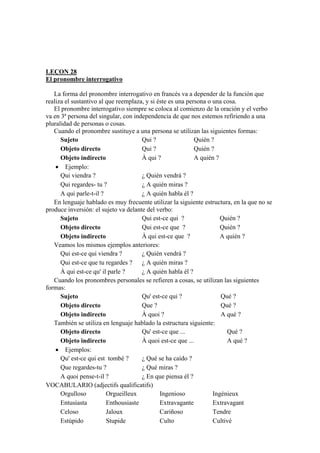 LEÇON 28
El pronombre interrogativo
La forma del pronombre interrogativo en francés va a depender de la función que
realiza el sustantivo al que reemplaza, y si éste es una persona o una cosa.
El pronombre interrogativo siempre se coloca al comienzo de la oración y el verbo
va en 3ª persona del singular, con independencia de que nos estemos refiriendo a una
pluralidad de personas o cosas.
Cuando el pronombre sustituye a una persona se utilizan las siguientes formas:
Sujeto Qui ? Quién ?
Objeto directo Qui ? Quién ?
Objeto indirecto À qui ? A quién ?
• Ejemplo:
Qui viendra ? ¿ Quién vendrá ?
Qui regardes- tu ? ¿ A quién miras ?
A qui parle-t-il ? ¿ A quién habla él ?
En lenguaje hablado es muy frecuente utilizar la siguiente estructura, en la que no se
produce inversión: el sujeto va delante del verbo:
Sujeto Qui est-ce qui ? Quién ?
Objeto directo Qui est-ce que ? Quién ?
Objeto indirecto À qui est-ce que ? A quién ?
Veamos los mismos ejemplos anteriores:
Qui est-ce qui viendra ? ¿ Quién vendrá ?
Qui est-ce que tu regardes ? ¿ A quién miras ?
À qui est-ce qu' il parle ? ¿ A quién habla él ?
Cuando los pronombres personales se refieren a cosas, se utilizan las siguientes
formas:
Sujeto Qu' est-ce qui ? Qué ?
Objeto directo Que ? Qué ?
Objeto indirecto À quoi ? A qué ?
También se utiliza en lenguaje hablado la estructura siguiente:
Objeto directo Qu' est-ce que ... Qué ?
Objeto indirecto À quoi est-ce que ... A qué ?
• Ejemplos:
Qu' est-ce qui est tombé ? ¿ Qué se ha caído ?
Que regardes-tu ? ¿ Qué miras ?
A quoi pense-t-il ? ¿ En que piensa él ?
VOCABULARIO (adjectifs qualificatifs)
Orgulloso Orgueilleux Ingenioso Ingénieux
Entusiasta Enthousiaste Extravagante Extravagant
Celoso Jaloux Cariñoso Tendre
Estúpido Stupide Culto Cultivé
 