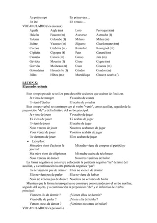 Au printemps En primavera ...
En été En verano ...
VOCABULARIO (les oiseaux)
Aguila Aigle (m) Loro Perroquet (m)
Halcón Faucon (m) Avestruz Autruche (f)
Paloma Colombe (f) Milano Milan (m)
Buitre Vautour (m) Jilguero Chardonneret (m)
Cuervo Corbeau (m) Ruiseñor Rossignol (m)
Cigüeña Cigogne (f) Pato Canard (m)
Canario Canari (m) Ganso Jars (m)
Gaviota Mouette (f) Cisne Cygne (m)
Gorrión Moineau (m) Cuco Coucou (m)
Golondrina Hirondelle (f) Cóndor Condor (m)
Búho Hibou (m) Murciélago Chauve-souris (f)
LEÇON 32
El pasado reciente
Este tiempo pasado se utiliza para describir acciones que acaban de finalizar.
Je viens de manger Yo acabo de comer
Il vient d'étudier El acaba de estudiar
Este tiempo verbal se construye con el verbo "venir", como auxiliar, seguido de la
preposición "de" y del infinitivo del verbo principal.
Je viens de jouer Yo acabo de jugar
Tu viens de jouer Tú acabas de jugar
Il vient de jouer El acaba de jugar
Nous venons de jouer Nosotros acabamos de jugar
Vous venez de jouer Vosotros acabáis de jugar
Ils viennent de jouer Ellos acaban de jugar
• Ejemplos:
Mon père vient d'acheter le
journal
Mi padre viene de comprar el periódico
Ma mère vient de téléphoner Mi madre acaba de telefonear
Nous venons de danser Nosotros venimos de bailar
La forma negativa se construye colocando la partícula negativa "ne" delante del
auxiliar, y a continuación la otra partícula negativa "pas":
Ils ne viennent pas de dormir Ellos no vienen de dormir
Elle ne vient pas de parler Ella no viene de hablar
Nous ne venons pas de danser Nosotros no venimos de bailar
Mientras que la forma interrogativa se construye comenzando por el verbo auxiliar,
seguido del sujeto, y a continuación la preposición "de" y el infinitivo del verbo
principal:
Viennent-ils de dormir ? ¿Vienen ellos de dormir?
Vient-elle de parler ? ¿Viene ella de hablar?
Venons-nous de danser ? ¿Venimos nosotros de bailar?
VOCABULARIO (les poissons)
 