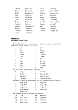 Tiburón Requin (m) Trucha Truite (f)
Ballena Baleine (f) Salmón Saumon (m)
Delfín Dauphin (m) Calamar Calamar (m)
Orca Orque (f) Ostra Huître (f)
Pulpo Poulpe (m) Besugo Daurade (f)
Foca Phoque (m) Caviar Caviar (m)
Pingüino Pingouin (m) Cocodrilo Crocodile (m)
Cangrejo Crabe (m) Bacalao Morue (f)
Marisco Coquillage (m) Atún Thon (m)
Almeja Clovisse (f) Tortuga Tortue (f)
Cachalote Cachalot (m) Caracol Escargot (m)
Morsa Morse (m)
LEÇON 33
Los numerales cardinales
En esta lección vamos a estudiar como se forman las cifran en francés. Así,
empezamos por los números del 1 al 20:
1 Un 11 Onze
2 Deux 12 Douze
3 Trois 13 Treize
4 Quatre 14 Quatorze
5 Cinq 15 Quinze
6 Six 16 Seize
7 Sept 17 Dix-sept
8 Huit 18 Dix-huit
9 Neuf 19 Dix-neuf
10 Dix 20 Vingt
Del 20 al 100 se sigue la misma estructura:
20 Vingt 60 Soixante
30 Trente 70 Soixante-dix
40 Quarante 80 Quatre-vingts
50 Cinquante 90 Quatre-vingts-dix
Dentro de cada una de estas decenas, las cifras siguen el siguiente esquema:
21 Vingt et un 26 Vingt-six
22 Vingt-deux 27 Vingt-sept
23 Vingt-trois 28 Vingt-huit
24 Vingt-quatre 29 Vingt-neuf
25 Vingt-cinq
Las centenas del 100 al 1.000 son las siguientes:
100 Cent 600 Six cents
200 Deux cents 700 Sept cents
300 Trois cents 800 Huit cents
400 Quatre cents 900 Neuf cents
 
