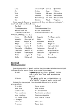 Cinq Cinquième (*) Quinze Quinzième
Six Sixième Seize Seizième
Sept Septième Dix-sept Dix-septième
Huit Huitième Dix-huit Dix-huitième
Neuf Neuvième (*) Dix-neuf Dix-neuvième
Dix Dixième Vingt Vingtième
Como se puede observar, en los números de dos o más cifras, la terminación "-
ième" se le añade a la última de ellas.
Cardinal Ordinal
Cent quarante-deux Cent quarante-deuxième
Six cent vingt- huit Six cent vingt-huitième
Huit cent soixante- trois Huit cent soixante-troisième
VOCABULARIO (les insectes)
Mosca Mouche (f) Lagartija Petit lézard gris(m)
Mosquito Moustique (m) Piojo Pou (m)
Avispa Gûepe (f) Garrapata Tique (f)
Abeja Abeille (f) Polilla Teigne (f)
Hormiga Fourmi (f) Lombriz Vers de terre(m)
Cucaracha Cafard (m) Saltamontes Sauterelle (f)
Escarabajo Scarabée (m) Ciempiés Mille-pattes (m)
Mariposa Papillon (m) Mariquita Coquecinelle (f)
Araña Araignée (f) Pulga Puce (f)
Grillo Grillon (m) Escorpión Scorpion (m)
LEÇON 35
El verbo pronominal
El verbo pronominal en francés equivale al verbo reflexivo en castellano. Es aquel
verbo que describe una acción que recae sobre el propio sujeto.
Se lever Levantarse (uno se levanta a si mismo). Distinto
sería el verbo "lever" (uno puede levantar a otra
persona)
S' habiller Vestirse (uno se viste a si mismo). Distinto es el
verbo "habiller" (uno puede vestir a otra persona)
Estos verbos al conjugarse van acompañado del pronombre personal
correspondiente:
Je me lève Yo me levanto
Tu te lèves Tú te levantas
Il / elle se lève El / ella se levanta
Nous nous levons Nosotros nos levantamos
Vous vous levez Vosotros os levantáis
Ils / elles se lèvent Ellos / ellas se levantan
• Ejemplo:
Elle se lave Ella se lava
Je me rase Yo me afeito
 