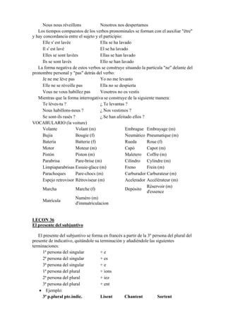 Nous nous réveillons Nosotros nos despertamos
Los tiempos compuestos de los verbos pronominales se forman con el auxiliar "être"
y hay concordancia entre el sujeto y el participio:
Elle s' est lavée Ella se ha lavado
Il s' est lavé El se ha lavado
Elles se sont lavées Ellas se han lavado
Ils se sont lavés Ello se han lavado
La forma negativa de estos verbos se construye situando la partícula "ne" delante del
pronombre personal y "pas" detrás del verbo:
Je ne me lève pas Yo no me levanto
Elle ne se réveille pas Ella no se despierta
Vous ne vous habillez pas Vosotros no os vestís
Mientras que la forma interrogativa se construye de la siguiente manera:
Te lèves-tu ? ¿ Te levantas ?
Nous habillons-nous ? ¿ Nos vestimos ?
Se sont-ils rasés ? ¿ Se han afeitado ellos ?
VOCABULARIO (la voiture)
Volante Volant (m) Embrague Embrayage (m)
Bujía Bougie (f) Neumático Pneumatique (m)
Batería Batterie (f) Rueda Roue (f)
Motor Moteur (m) Capó Capot (m)
Pistón Piston (m) Maletero Coffre (m)
Parabrisa Pare-brise (m) Cilindro Cylindre (m)
Limpiaparabrisas Essuie-glace (m) Freno Frein (m)
Parachoques Pare-chocs (m) Carburador Carburateur (m)
Espejo retrovisor Rétroviseur (m) Acelerador Accélérateur (m)
Marcha Marche (f) Depósito
Réservoir (m)
d'essence
Matrícula
Numéro (m)
d'immatriculacion
LEÇON 36
El presente del subjuntivo
El presente del subjuntivo se forma en francés a partir de la 3º persona del plural del
presente de indicativo, quitándole su terminación y añadiéndole las siguientes
terminaciones:
1ª persona del singular + e
2ª persona del singular + es
3ª persona del singular + e
1ª persona del plural + ions
2ª persona del plural + iez
3ª persona del plural + ent
• Ejemplo:
3ª p.plural pte.indic. Lisent Chantent Sortent
 