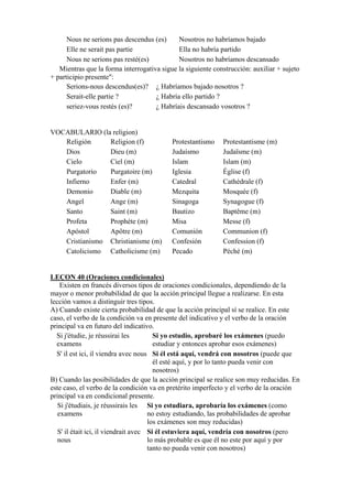 Nous ne serions pas descendus (es) Nosotros no habríamos bajado
Elle ne serait pas partie Ella no habría partido
Nous ne serions pas resté(es) Nosotros no habríamos descansado
Mientras que la forma interrogativa sigue la siguiente construcción: auxiliar + sujeto
+ participio presente":
Serions-nous descendus(es)? ¿ Habríamos bajado nosotros ?
Serait-elle partie ? ¿ Habría ello partido ?
seriez-vous restés (es)? ¿ Habríais descansado vosotros ?
VOCABULARIO (la religion)
Religión Religion (f) Protestantismo Protestantisme (m)
Dios Dieu (m) Judaísmo Judaïsme (m)
Cielo Ciel (m) Islam Islam (m)
Purgatorio Purgatoire (m) Iglesia Église (f)
Infierno Enfer (m) Catedral Cathédrale (f)
Demonio Diable (m) Mezquita Mosquée (f)
Angel Ange (m) Sinagoga Synagogue (f)
Santo Saint (m) Bautizo Baptême (m)
Profeta Prophète (m) Misa Messe (f)
Apóstol Apôtre (m) Comunión Communion (f)
Cristianismo Christianisme (m) Confesión Confession (f)
Catolicismo Catholicisme (m) Pecado Péché (m)
LEÇON 40 (Oraciones condicionales)
Existen en francés diversos tipos de oraciones condicionales, dependiendo de la
mayor o menor probabilidad de que la acción principal llegue a realizarse. En esta
lección vamos a distinguir tres tipos.
A) Cuando existe cierta probabilidad de que la acción principal sí se realice. En este
caso, el verbo de la condición va en presente del indicativo y el verbo de la oración
principal va en futuro del indicativo.
Si j'étudie, je réussirai les
examens
Si yo estudio, aprobaré los exámenes (puedo
estudiar y entonces aprobar esos exámenes)
S' il est ici, il viendra avec nous Si él está aquí, vendrá con nosotros (puede que
él esté aquí, y por lo tanto pueda venir con
nosotros)
B) Cuando las posibilidades de que la acción principal se realice son muy reducidas. En
este caso, el verbo de la condición va en pretérito imperfecto y el verbo de la oración
principal va en condicional presente.
Si j'étudiais, je réussirais les
examens
Si yo estudiara, aprobaría los exámenes (como
no estoy estudiando, las probabilidades de aprobar
los exámenes son muy reducidas)
S' il était ici, il viendrait avec
nous
Si él estuviera aquí, vendría con nosotros (pero
lo más probable es que él no este por aquí y por
tanto no pueda venir con nosotros)
 