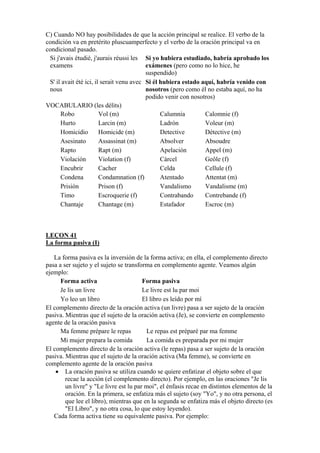 C) Cuando NO hay posibilidades de que la acción principal se realice. El verbo de la
condición va en pretérito pluscuamperfecto y el verbo de la oración principal va en
condicional pasado.
Si j'avais étudié, j'aurais réussi les
examens
Si yo hubiera estudiado, habría aprobado los
exámenes (pero como no lo hice, he
suspendido)
S' il avait été ici, il serait venu avec
nous
Si él hubiera estado aquí, habría venido con
nosotros (pero como él no estaba aquí, no ha
podido venir con nosotros)
VOCABULARIO (les délits)
Robo Vol (m) Calumnia Calomnie (f)
Hurto Larcin (m) Ladrón Voleur (m)
Homicidio Homicide (m) Detective Détective (m)
Asesinato Assassinat (m) Absolver Absoudre
Rapto Rapt (m) Apelación Appel (m)
Violación Violation (f) Cárcel Geôle (f)
Encubrir Cacher Celda Cellule (f)
Condena Condamnation (f) Atentado Attentat (m)
Prisión Prison (f) Vandalismo Vandalisme (m)
Timo Escroquerie (f) Contrabando Contrebande (f)
Chantaje Chantage (m) Estafador Escroc (m)
LEÇON 41
La forma pasiva (I)
La forma pasiva es la inversión de la forma activa; en ella, el complemento directo
pasa a ser sujeto y el sujeto se transforma en complemento agente. Veamos algún
ejemplo:
Forma activa Forma pasiva
Je lis un livre Le livre est lu par moi
Yo leo un libro El libro es leído por mí
El complemento directo de la oración activa (un livre) pasa a ser sujeto de la oración
pasiva. Mientras que el sujeto de la oración activa (Je), se convierte en complemento
agente de la oración pasiva
Ma femme prépare le repas Le repas est préparé par ma femme
Mi mujer prepara la comida La comida es preparada por mi mujer
El complemento directo de la oración activa (le repas) pasa a ser sujeto de la oración
pasiva. Mientras que el sujeto de la oración activa (Ma femme), se convierte en
complemento agente de la oración pasiva
• La oración pasiva se utiliza cuando se quiere enfatizar el objeto sobre el que
recae la acción (el complemento directo). Por ejemplo, en las oraciones "Je lis
un livre" y "Le livre est lu par moi", el énfasis recae en distintos elementos de la
oración. En la primera, se enfatiza más el sujeto (soy "Yo", y no otra persona, el
que lee el libro), mientras que en la segunda se enfatiza más el objeto directo (es
"El Libro", y no otra cosa, lo que estoy leyendo).
Cada forma activa tiene su equivalente pasiva. Por ejemplo:
 