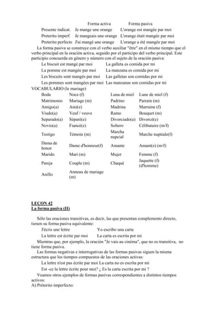 Forma activa Forma pasiva
Presente indicat. Je mange une orange L'orange est mangée par moi
Preterito imperf. Je mangeais une orange L'orange était mangée par moi
Preterito perfecto J'ai mangé une orange L'orange a été mangée par moi
La forma pasiva se construye con el verbo auxiliar "être" en el mismo tiempo que el
verbo principal en la oración activa, seguido por el participo del verbo principal. Este
participio concuerda en género y número con el sujeto de la oración pasiva:
Le biscuit est mangé par moi La galleta es comida por mi
La pomme est mangée par moi La manzana es comida por mi
Les biscuits sont mangés par moi Las galletas son comidas por mi
Les pommes sont mangées par moi Las manzanas son comidas por mi
VOCABULARIO (le mariage)
Boda Noce (f) Luna de miel Lune de miel (f)
Matrimonio Mariage (m) Padrino Parrain (m)
Amigo(a) Ami(e) Madrina Marraine (f)
Viudo(a) Veuf / veuve Ramo Bouquet (m)
Separado(a) Séparé(e) Divorciado(a) Divorcé(e)
Novio(a) Fiancé(e) Soltero Célibataire (m/f)
Testigo Témoin (m)
Marcha
nupcial
Marche nuptiale(f)
Dama de
honor
Dame d'honneur(f) Amante Amant(e) (m/f)
Marido Mari (m) Mujer Femme (f)
Pareja Couple (m) Chaqué
Jaquette (f)
(d'homme)
Anillo
Anneau de mariage
(m)
LEÇON 42
La forma pasiva (II)
Sólo las oraciones transitivas, es decir, las que presentan complemento directo,
tienen su forma pasiva equivalente:
J'écris une lettre Yo escribo una carta
La lettre est écrite par moi La carta es escrita por mi
Mientras que, por ejemplo, la oración "Je vais au cinéma", que no es transitiva, no
tiene forma pasiva.
Las formas negativas e interrogativas de las formas pasivas siguen la misma
estructura que los tiempos compuestos de las oraciones activas:
La lettre n'est pas écrite par moi La carta no es escrita por mí
Est -ce la lettre écrite pour moi? ¿ Es la carta escrita por mi ?
Veamos otros ejemplos de formas pasivas correspondientes a distintos tiempos
activos:
A) Préterito imperfecto:
 