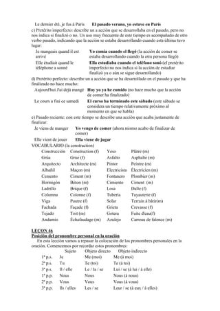 Le dernier été, je fus à Paris El pasado verano, yo estuve en París
c) Pretérito imperfecto: describe un a acción que se desarrollaba en el pasado, pero no
nos indica si finalizó o no. Un uso muy frecuente de este tiempo es acompañado de otro
verbo pasado, indicando que la acción se estaba desarrollando cuando esta última tuvo
lugar:
Je mangeais quand il est
arrivé
Yo comía cuando el llegó (la acción de comer se
estaba desarrollando cuando la otra persona llegó)
Elle étudiait quand le
téléphone a sonné
Ella estudiaba cuando el teléfono sonó (el pretérito
imperfecto no nos indica si la acción de estudiar
finalizó ya o aún se sigue desarrollando)
d) Pretérito perfecto: describe un a acción que se ha desarrollado en el pasado y que ha
finalizado no hace mucho:
Aujourd'hui J'ai déjà mangé Hoy yo ya he comido (no hace mucho que la acción
de comer ha finalizado)
Le cours a fini ce samedi El curso ha terminado este sábado (este sábado se
considera un tiempo relativamente próximo al
momento en que se habla)
e) Pasado reciente: con este tiempo se describe una acción que acaba justamente de
finalizar:
Je viens de manger Yo vengo de comer (ahora mismo acabo de finalizar de
comer)
Elle vient de jouer Ella viene de jugar
VOCABULARIO (la construction)
Construcción Construction (f) Yeso Plâtre (m)
Grúa Grue (f) Asfalto Asphalte (m)
Arquitecto Architecte (m) Pintor Peintre (m)
Albañil Maçon (m) Electricista Électricien (m)
Cemento Ciment (m) Fontanero Plombier (m)
Hormigón Béton (m) Cimiento Ciment (m)
Ladrillo Brique (f) Losa Dalle (f)
Columna Colonne (f) Tubería Tuyauterie (f)
Viga Poutre (f) Solar Terrain à bâtir(m)
Fachada Façade (f) Grieta Crevasse (f)
Tejado Toit (m) Gotera Fuite d'eau(f)
Andamio Échafaudage (m) Azulejo Carreau de faïence (m)
LEÇON 46
Posición del pronombre personal en la oración
En esta lección vamos a repasar la colocación de los pronombres personales en la
oración. Comencemos por recordar estos pronombres:
Sujeto Objeto directo Objeto indirecto
1ª p.s. Je Me (moi) Me (à moi)
2ª p.s. Tu Te (toi) Te (à toi)
3ª p.s. Il / elle Le / la / se Lui / se (à lui / à elle)
1ª p.p. Nous Nous Nous (à nous)
2ª p.p. Vous Vous Vous (à vous)
3ª p.p. Ils / elles Les / se Leur / se (à eux / à elles)
 