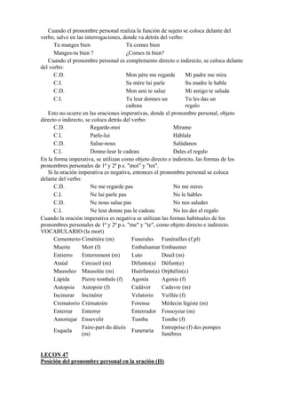 Cuando el pronombre personal realiza la función de sujeto se coloca delante del
verbo, salvo en las interrogaciones, donde va detrás del verbo:
Tu manges bien Tú comes bien
Manges-tu bien ? ¿Comes tú bien?
Cuando el pronombre personal es complemento directo o indirecto, se coloca delante
del verbo:
C.D. Mon père me regarde Mi padre me mira
C.I. Sa mère lui parle Su madre le habla
C.D. Mon ami te salue Mi amigo te saluda
C.I. Tu leur donnes un
cadeau
Tu les das un
regalo
Esto no ocurre en las oraciones imperativas, donde el pronombre personal, objeto
directo o indirecto, se coloca detrás del verbo:
C.D. Regarde-moi Mírame
C.I. Parle-lui Háblale
C.D. Salue-nous Salúdanos
C.I. Donne-leur le cadeau Dales el regalo
En la forma imperativa, se utilizan como objeto directo e indirecto, las formas de los
pronombres personales de 1ª y 2ª p.s. "moi" y "toi".
Si la oración imperativa es negativa, entonces el pronombre personal se coloca
delante del verbo:
C.D. Ne me regarde pas No me mires
C.I. Ne lui parle pas No le hables
C.D. Ne nous salue pas No nos saludes
C.I. Ne leur donne pas le cadeau No les des el regalo
Cuando la oración imperativa es negativa se utilizan las formas habituales de los
pronombres personales de 1ª y 2ª p.s. "me" y "te", como objeto directo e indirecto.
VOCABULARIO (la mort)
Cementerio Cimétière (m) Funerales Funérailles (f.pl)
Muerte Mort (f) Embalsamar Embaumer
Entierro Enterrement (m) Luto Deuil (m)
Ataúd Cercueil (m) Difunto(a) Défunt(e)
Mausoleo Mausolée (m) Huérfano(a) Orphélin(e)
Lápida Pierre tombale (f) Agonía Agonie (f)
Autopsia Autopsie (f) Cadáver Cadavre (m)
Incinerar Incinérer Velatorio Veillée (f)
Crematorio Crématoire Forense Médecin légiste (m)
Enterrar Enterrer Enterrador Fossoyeur (m)
Amortajar Ensevelir Tumba Tombe (f)
Esquela
Faire-part du décès
(m)
Funeraria
Entreprise (f) des pompes
funèbres
LEÇON 47
Posición del pronombre personal en la oración (II)
 