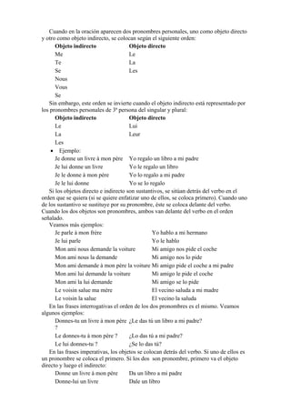Cuando en la oración aparecen dos pronombres personales, uno como objeto directo
y otro como objeto indirecto, se colocan según el siguiente orden:
Objeto indirecto Objeto directo
Me Le
Te La
Se Les
Nous
Vous
Se
Sin embargo, este orden se invierte cuando el objeto indirecto está representado por
los pronombres personales de 3ª persona del singular y plural:
Objeto indirecto Objeto directo
Le Lui
La Leur
Les
• Ejemplo:
Je donne un livre à mon père Yo regalo un libro a mi padre
Je lui donne un livre Yo le regalo un libro
Je le donne à mon père Yo lo regalo a mi padre
Je le lui donne Yo se lo regalo
Si los objetos directo e indirecto son sustantivos, se sitúan detrás del verbo en el
orden que se quiera (si se quiere enfatizar uno de ellos, se coloca primero). Cuando uno
de los sustantivo se sustituye por su pronombre, éste se coloca delante del verbo.
Cuando los dos objetos son pronombres, ambos van delante del verbo en el orden
señalado.
Veamos más ejemplos:
Je parle à mon frère Yo hablo a mi hermano
Je lui parle Yo le hablo
Mon ami nous demande la voiture Mi amigo nos pide el coche
Mon ami nous la demande Mi amigo nos lo pide
Mon ami demande à mon père la voiture Mi amigo pide el coche a mi padre
Mon ami lui demande la voiture Mi amigo le pide el coche
Mon ami la lui demande Mi amigo se lo pide
Le voisin salue ma mère El vecino saluda a mi madre
Le voisin la salue El vecino la saluda
En las frases interrogativas el orden de los dos pronombres es el mismo. Veamos
algunos ejemplos:
Donnes-tu un livre à mon père
?
¿Le das tú un libro a mi padre?
Le donnes-tu à mon père ? ¿Lo das tú a mi padre?
Le lui donnes-tu ? ¿Se lo das tú?
En las frases imperativas, los objetos se colocan detrás del verbo. Si uno de ellos es
un pronombre se coloca el primero. Si los dos son pronombre, primero va el objeto
directo y luego el indirecto:
Donne un livre à mon père Da un libro a mi padre
Donne-lui un livre Dale un libro
 