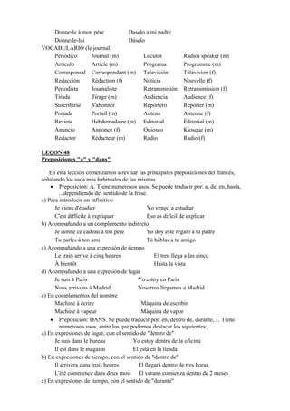 Donne-le à mon père Daselo a mi padre
Donne-le-lui Dáselo
VOCABULARIO (le journal)
Periódico Journal (m) Locutor Radios speaker (m)
Artículo Article (m) Programa Programme (m)
Corresponsal Correspondant (m) Televisión Télévision (f)
Redacción Rédaction (f) Noticia Nouvelle (f)
Periodista Journaliste Retransmisión Retransmission (f)
Tirada Tirage (m) Audiencia Audience (f)
Suscribirse S'abonner Reportero Reporter (m)
Portada Portail (m) Antena Antenne (f)
Revista Hebdomadaire (m) Editorial Éditorial (m)
Anuncio Annonce (f) Quiosco Kiosque (m)
Redactor Rédacteur (m) Radio Radio (f)
LEÇON 48
Preposiciones "a" y "dans"
En esta lección comenzamos a revisar las principales preposiciones del francés,
señalando los usos más habituales de las mismas.
• Preposición: À. Tiene numerosos usos. Se puede traducir por: a, de, en, hasta,
...dependiendo del sentido de la frase.
a) Para introducir un infinitivo
Je viens d'étudier Yo vengo a estudiar
C'est difficile à expliquer Eso es difícil de explicar
b) Acompañando a un complemento indirecto
Je donne ce cadeau à ton père Yo doy este regalo a tu padre
Tu parles à ton ami Tú hablas a tu amigo
c) Acompañando a una expresión de tiempo
Le train arrive à cinq heures El tren llega a las cinco
À bientôt Hasta la vista
d) Acompañando a una expresión de lugar
Je suis à Paris Yo estoy en París
Nous arrivons à Madrid Nosotros llegamos a Madrid
e) En complementos del nombre
Machine à écrire Máquina de escribir
Machine à vapeur Máquina de vapor
• Preposición: DANS. Se puede traducir por: en, dentro de, durante, ... Tiene
numerosos usos, entre los que podemos destacar los siguientes:
a) En expresiones de lugar, con el sentido de "dentro de"
Je suis dans le bureau Yo estoy dentro de la oficina
Il est dans le magasin El está en la tienda
b) En expresiones de tiempo, con el sentido de "dentro de"
Il arrivera dans trois heures El llegará dentro de tres horas
L'été commence dans deux mois El verano comienza dentro de 2 meses
c) En expresiones de tiempo, con el sentido de "durante"
 