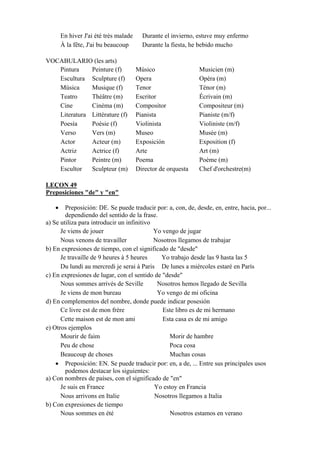 En hiver J'ai été très malade Durante el invierno, estuve muy enfermo
À la fête, J'ai bu beaucoup Durante la fiesta, he bebido mucho
VOCABULARIO (les arts)
Pintura Peinture (f) Músico Musicien (m)
Escultura Sculpture (f) Opera Opéra (m)
Música Musique (f) Tenor Ténor (m)
Teatro Théâtre (m) Escritor Écrivain (m)
Cine Cinéma (m) Compositor Compositeur (m)
Literatura Littérature (f) Pianista Pianiste (m/f)
Poesía Poésie (f) Violinista Violiniste (m/f)
Verso Vers (m) Museo Musée (m)
Actor Acteur (m) Exposición Exposition (f)
Actriz Actrice (f) Arte Art (m)
Pintor Peintre (m) Poema Poème (m)
Escultor Sculpteur (m) Director de orquesta Chef d'orchestre(m)
LEÇON 49
Preposiciones "de" y "en"
• Preposición: DE. Se puede traducir por: a, con, de, desde, en, entre, hacia, por...
dependiendo del sentido de la frase.
a) Se utiliza para introducir un infinitivo
Je viens de jouer Yo vengo de jugar
Nous venons de travailler Nosotros llegamos de trabajar
b) En expresiones de tiempo, con el significado de "desde"
Je travaille de 9 heures à 5 heures Yo trabajo desde las 9 hasta las 5
Du lundi au mercredi je serai à Paris De lunes a miércoles estaré en París
c) En expresiones de lugar, con el sentido de "desde"
Nous sommes arrivés de Seville Nosotros hemos llegado de Sevilla
Je viens de mon bureau Yo vengo de mi oficina
d) En complementos del nombre, donde puede indicar posesión
Ce livre est de mon frère Este libro es de mi hermano
Cette maison est de mon ami Esta casa es de mi amigo
e) Otros ejemplos
Mourir de faim Morir de hambre
Peu de chose Poca cosa
Beaucoup de choses Muchas cosas
• Preposición: EN. Se puede traducir por: en, a de, ... Entre sus principales usos
podemos destacar los siguientes:
a) Con nombres de países, con el significado de "en"
Je suis en France Yo estoy en Francia
Nous arrivons en Italie Nosotros llegamos a Italia
b) Con expresiones de tiempo
Nous sommes en été Nosotros estamos en verano
 