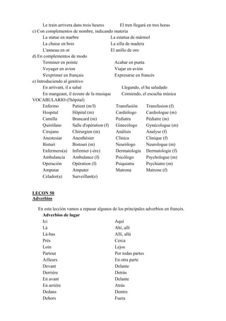 Le train arrivera dans trois heures El tren llegará en tres horas
c) Con complementos de nombre, indicando materia
La statue en marbre La estatua de mármol
La chaise en bois La silla de madera
L'anneau en or El anillo de oro
d) En complementos de modo
Terminer en pointe Acabar en punta
Voyager en avion Viajar en avión
S'exprimer en français Expresarse en francés
e) Introduciendo al genitivo
En arrivant, il a salué Llegando, el ha saludado
En mangeant, il écoute de la musique Comiendo, el escucha música
VOCABULARIO (l'hôpital)
Enfermo Patient (m/f) Transfusión Transfusion (f)
Hospital Hôpital (m) Cardiólogo Cardiologue (m)
Camilla Brancard (m) Pediatra Pédiatre (m)
Quirófano Salle d'opération (f) Ginecólogo Gynécologue (m)
Cirujano Chirurgien (m) Análisis Analyse (f)
Anestesiar Anesthésier Clínica Clinique (f)
Bisturí Bistouri (m) Neurólogo Neurologue (m)
Enfermero(a) Infirmier (-ère) Dermatología Dermatologie (f)
Ambulancia Ambulance (f) Psicólogo Psychologue (m)
Operación Opération (f) Psiquiatra Psychiatre (m)
Amputar Amputer Matrona Matrone (f)
Celador(a) Surveillant(e)
LEÇON 50
Adverbios
En esta lección vamos a repasar algunos de los principales adverbios en francés.
Adverbios de lugar
Ici Aquí
Là Ahí, allí
Là-bas Allí, allá
Près Cerca
Loin Lejos
Partout Por todas partes
Ailleurs En otra parte
Devant Delante
Derrière Detrás
En avant Delante
En arrière Atrás
Dedans Dentro
Dehors Fuera
 