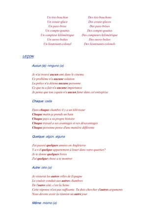 Un tire-bouchon Des tire-bouchons
Un essuie-glace Des essuie-glaces
Un pare-brise Des pare-brises
Un compte-gouttes Des compte-gouttes
Un compteur kilómétrique Des compteurs kilómétrique
Un ouvre-boîtes Des ouvre-boîtes
Un lieutenant-colonel Des lieutenants-colonels
LEÇON
Aucun (e): ninguno (a)
Je n'ai trouvé aucun ami dans le cinema
Ce problème n'a aucune solution
La police n'a détenu aucune personne
Ce que tu a fait n'a aucune importance
Je pense que ton copain n'a aucun futur dans cet entreprise
Chaque: cada
Dans chaque chambre il y a un téléviseur
Chaque matin je prends un bain
Chaque pays a sa propre histoire
Chaque travail a ses avantages et ses désavantages
Chaque personne pense d'une manière différente
Quelque: algún, alguna
J'ai passsé quelques années en Angleterre
Y a-t-il quelque appartement à louer dans votre quartier?
Je te donne quelques livres
J'ai quelque chose a te montrer
Autre: otro (a)
Je visiterai les autres villes de Espagne
Le couloir conduit aux autres chambres
De l'autre côté, c'est la Seine
Cette réponse n'est pas suffisante. Tu dois chercher d'autres arguments
Nous devons avoir la réunion un autre jour
Même: mismo (a)
 