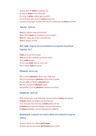 Tu dois faire le même travail que lui
Il a fait la même erreur deux fois
Il a reçu le même cadeau que son frère
Il m'a dit que nous avons le même professeur
La police pense que les deux délit ont été commis par la même personne
Tout (e): Todo (a)
Tous les enfants aiment le football
Dans l'hôtel toutes les chambres sont occupées
Tous les repas que tu fais sont délicieux
Tout le monde va bien
Nul / nulle: ninguno (a) (normalmente le acompaña la partícula
negativa "ne")
Nulle personne n'est venue
Nul ami ne m'a souhaité une bonne année
Il n'a nulle fortune
Je n'ai reçu nulle aide de votre côté
Il ne connait nulle personne
Plusieurs: varios (as)
Elle a acheté plusieurs choses dans l'épicerie
Dans la boulangerie plusieurs clients font la queue
Ils sont allés au Théàtre plusieurs fois
Ma mère a preparé plusieurs repas
Aujourd'hui il y a eu plusieurs attentats terroristes
Certain (e): cierto (a)
Pour obtenir une carte d'identité c'est nécessaire certains documents
Certains objets ont disparu de mon bureau
Je ne suis pas d'accord avec certains points de vue
Certaines personnes de l'équipe sont peu innovateurs
Certaines maladies ont un traitement très difficile
Quelconque: cualquier (se coloca detrás del sustantivo al que se
refiere)
Tu peux choisir un cadeau quelconque
Je pense que une personne quelconque peut le faire
 