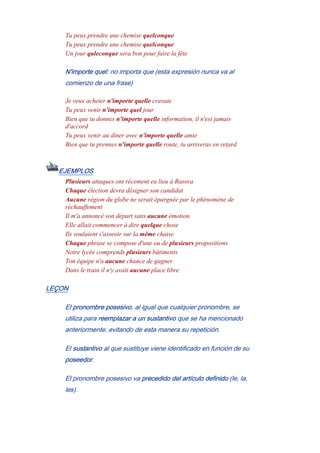 Tu peux prendre une chemise quelconque
Tu peux prendre une chemise quelconque
Un jour quleconque sera bon pour faire la fête
N'importe quel: no importa que (esta expresión nunca va al
comienzo de una frase)
Je veux acheter n'importe quelle cravate
Tu peux venir n'importe quel jour
Bien que tu donnes n'importe quelle information, il n'est jamais
d'accord
Tu peux venir au dîner avec n'importe quelle amie
Bien que tu prennes n'importe quelle route, tu arriveras en retard
EJEMPLOS
Plusieurs attaques ont récement eu lieu à Basora
Chaque élection devra désigner son candidat
Aucune région du globe ne serait épargnée par le phénomène de
réchauffement
Il m'a annoncé son départ sans aucune émotion
Elle allait commencer à dire quelque chose
Ils voulaient s'asseoir sur la même chaise
Chaque phrase se compose d'une ou de plusieurs propositions
Notre lycée comprends plusieurs bâtiments
Ton équipe n'a aucune chance de gagner
Dans le train il n'y avait aucune place libre
LEÇON
El pronombre posesivo, al igual que cualquier pronombre, se
utiliza para reemplazar a un sustantivo que se ha mencionado
anteriormente, evitando de esta manera su repetición.
El sustantivo al que sustituye viene identificado en función de su
poseedor.
El pronombre posesivo va precedido del artículo definido (le, la,
les).
 