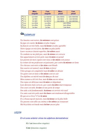 EJEMPLOS
Tes lunettes sont noires; les miennes sont grises
Sa jupe est courte; la tienne est plus longue
Sa fiancée est très belle, mais la tienne est plus agréable
Notre équipe est très forte; la vôtre est plus faible
Leurs vacances étaient superbes; les nôtres aussi
Ta conduite ne me plaît pas, mais la sienne est correcte
Son appartement est très petit, mais le mien est grand
Les parents de mon copain sont vieux et les miens sont jeunes
La voiture de ma professeur est puissante, par contre la mienne est lente
Tes cheveux sont noirs et les siens sont blonds
Son sourire est naturel, mais le tien est forcé
Vôtre groupe est compénétré mais le nôtre est désuni
Tes gants sont en laine et les miens sont en cuir
Ton diplôme est mérité mais le sien pas du tout
Mon examen a été très bon, mais le tien encore mieux
Ton repas est délicieux mais le mien est dégoûtant
Leur décision était correcte, par contre la nôtre était trompeuse
Ton cours est utile; le sien est une perte de temps
Son aide a été fondamentale; la tienne est arrivée très tard
Vos amis sont très polis mais les leurs sont totalement désagréables
De qui est ce livre? C'est le mien
Il y a beaucoup de maisons, mais la tienne est la plus belle
Tes parents sont allés au cinéma et les nôtres au restaurant
Ma bicyclette est lourde mais la leur encore plus
LEÇON
En el curso anterior vimos los adjetivos demostrativos:
Ce / cet (masculino singular)
Cette (femenino singular)
 