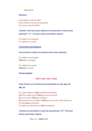 Ces (plural)
Ejemplos:
Ce parapluie est de mon chef
Cette comédie n'est pas très aumusante
Ces ciseaux sont très faibles
También vimos que estos adjetivos se acompañan a veces de las
particulas "-ci" / "-la" para indicar proximidad o lejanía.
Ce soldat-ci est courageux
Ce soldat-là est couard
Pronombres demostrativos
El pronombre sustituye al sustantivo para evitar repetición.
Ce soldat-ci est courageux
Celui-ci est courageux
-
Ce soldat-là est couard
Celui-là est couard
Formas simples:
Celui / celle / ceux / celles
Estas formas van normalmente acompañadas de: qui, que, de,
des, du.
Il y a deux chemises. Celle de gauche me plaît plus
Quel livre voulez-vous? Celui qui est sur la console
Qui est ta soeur? Celle qui est debout
Quelle maison vas tu acheter? Celle que nous avons visitée l'autre jour
Il a aidé ceux qu'il pouvait
Il a réglé son ordonnateur et celui de sa fiancée
También se acompañan a veces de las particulas "-ci" / "-la" para
indicar proximidad o lejanía.
Masc sin. : Celui-ci / là
 