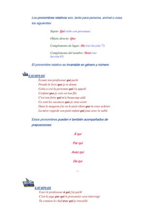 Los pronombres relativos son, tanto para persona, animal o cosa,
los siguientes:
Sujeto: Qui (sólo con personas)
Objeto directo: Que
Complemento de lugar: Où (ver lección 7ª)
Complemento del nombre: Dont (ver
lección 6ª)
El pronombre relativo es invariable en género y número
EJEMPLOS
Écoute ton professeur qui parle
Prends le livre que je te donne
Celui-ci est la personne qui t'a appelé
L'enfant que je vois est ton fils
C'est ton frère qui m'a beaucoup aidé
Ce sont les vacances que je veux avoir
Dans le magasin j'ai vu le petit chien que tu veux acheter
La mère regarde son petit enfant qui joue avec le sable
Estos pronombres pueden ir también acompañados de
preposiciones:
À qui
Par qui
Avec qui
De qui
...
EJEMPLOS
Voici le professeur à qui j'ai parlé
C'est le juge par qui le prisonnier sera interrogé
Tu connais le chef avec qui je travaille
 