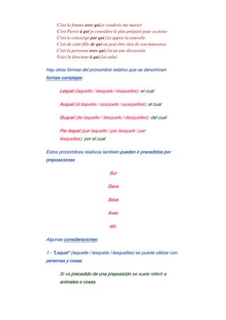 C'est la femme avec qui je voudrais me marier
C'est Pierre à qui je considére le plus préparé pour ce poste
C'est le concierge par qui j'ai appris la nouvelle
C'est de cette fille de qui on peut être sûre de son innocence
C'est la personne avec qui j'ai eu une discussión
Voici le directeur à qui j'ai salué
Hay otras formas del pronombre relativo que se denominan
formas complejas:
Lequel (laquelle / lesquels / lesquelles): el cual
Auquel (à laquelle / auxquels / auxquelles): al cual
Duquel (de laquelle / desquels / desquelles): del cual
Par lequel (par laquelle / par lesquels / par
lesquelles): por el cual
Estos pronombres relativos también pueden ir precedidos por
preposiciones:
Sur
Dans
Sous
Avec
etc.
Algunas consideraciones:
1.- "Lequel" (laquelle / lesquels / lesquelles) se puede utilizar con
personas y cosas.
Si va precedido de una preposición se suele referir a
animales o cosas.
 