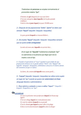 Tratándose de personas se emplea normalmente el
pronombre relativo "qui".
L'homme de qui (duquel) j'ai reçu une lettre
C'est une entreprise dans laquelle j'ai la plus grande
confiance
Voilà le cheval pour lequel j'ai payé 20.000 euros
2.- Después de las peposiciones "entre", "parmi" se debe usar
siempre "lequel" (laquelle / lesquels / lesquelles)
Le gens parmi lesquels se trouvait Robert...
3.- Se emplea "lequel" (laquelle / lesquels / lesquelles) siempre
que se quiera evitar ambigüedad.
La mère de mon ami, laquelle est arrivée hier...
Si en lugar de "laquelle" hubiéramos empleado "qui"
no sabríamos si la persona que llegó ayer era la
madre o era el hijo.
4.- Cuando el equivalente al "cuyo" español va precedido de una
preposición entonces no se puede utilizar "dont", sino "duquel" (de
laquelle / desquels / desquelles), debiéndose colocarse el relativo detrás
del sustantivo al que se refiere.
La lettre, du contenu de laquelle nous avons parlé,...
5.- "Lequel" (laquelle / lesquels / lesquelles) se utiliza como sujeto
en lugar de "qui" cuando se quiere dar solemnidad a la frase
(lenguaje literario o administrativo).
6.- Para referirse a animales o cosas se utiliza "lequel" " (laquelle /
lesquels / lesquelles) y no "qui".
EJEMPLOS
Je veux te présenter mon professeur duquel j'ai beaucoup
appris
C'est un village lequel j'ai visité plusieurs fois
Ce sont les enfants lesquels tu as grondé
C'est le chemin par lequel tu peux aller à la plage
Celui-ci est le fonctionnaire auquel tu dois te diriger
 