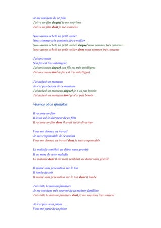 Je me souviens de ce film
J'ai vu un film duquel je me souviens
J'ai vu un film dont je me souviens
-
Nous avons acheté un petit voilier
Nous sommes très contents de ce voilier
Nous avons acheté un petit voilier duquel nous sommes très contents
Nous avons acheté un petit voilier dont nous sommes très contents
-
J'ai un cousin
Son fils est très intelligent
J'ai un cousin duquel son fils est très intelligent
J'ai un cousin dont le fils est très intelligent
-
J'ai acheté un manteau
Je n'ai pas besoin de ce manteau
J'ai acheté un manteau duquel je n'ai pas besoin
J'ai acheté un manteau dont je n'ai pas besoin
Veamos otros ejemplos:
Il raconte un film
Il avait été le directeur de ce film
Il raconte un film dont il avait été le directeur
-
Vous me donnez un travail
Je suis responsable de ce travail
Vous me donnez un travail dont je suis responsable
-
La maladie semblait au début sans gravité
Il est mort de cette maladie
La maladie dont il est mort semblait au début sans gravité
-
Il monte sans précaution sur le toit
Il tombe du toit
Il monte sans précaution sur le toit dont il tombe
-
J'ai visité la maison familière
Je me souviens très souvent de la maison familière
J'ai visité la maison familière dont je me souviens très souvent
-
Je n'ai pas vu la photo
Vous me parle de la photo
 