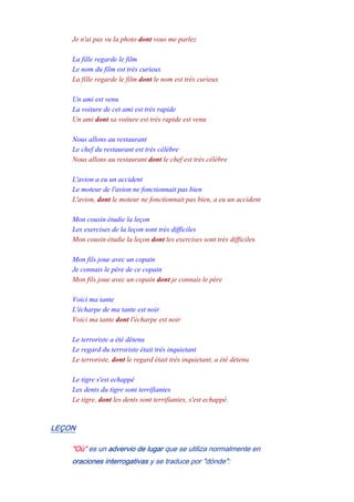 Je n'ai pas vu la photo dont vous me parlez
-
La fille regarde le film
Le nom du film est très curieux
La fille regarde le film dont le nom est très curieux
-
Un ami est venu
La voiture de cet ami est très rapide
Un ami dont sa voiture est très rapide est venu
-
Nous allons au restaurant
Le chef du restaurant est très célèbre
Nous allons au restaurant dont le chef est très célèbre
-
L'avion a eu un accident
Le moteur de l'avion ne fonctionnait pas bien
L'avion, dont le moteur ne fonctionnait pas bien, a eu un accident
-
Mon cousin étudie la leçon
Les exercises de la leçon sont très difficiles
Mon cousin étudie la leçon dont les exercises sont très difficiles
-
Mon fils joue avec un copain
Je connais le père de ce copain
Mon fils joue avec un copain dont je connais le père
-
Voici ma tante
L'écharpe de ma tante est noir
Voici ma tante dont l'écharpe est noir
-
Le terroriste a été détenu
Le regard du terroriste était très inquietant
Le terroriste, dont le regard était très inquietant, a été détenu
-
Le tigre s'est echappé
Les dents du tigre sont terrifiantes
Le tigre, dont les dents sont terrifiantes, s'est echappé.
LEÇON
"Où" es un advervio de lugar que se utiliza normalmente en
oraciones interrogativas y se traduce por "dónde":
 