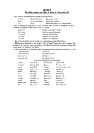 LEÇON 7
El adjetivo demostrativo (l' adjectif démonstratif)
• En francés se utiliza como adjetivo demostrativo:
Ce / cet Masculino singular Este, ese, aquel
Cette Femenino singular Esta, esa, aquella
Ces Plural Estos (as), esos (as), aquellos (as)
• En el masculino singular se utiliza la forma "cet" cuando el sustantivo al que
acompaña comienza por vocal o por "h" muda:
Ce garçon Este (ese, aquel) muchacho
Cet avocat Este (ese, aquel) abogado
Ce crayon Este (ese, aquel) lápiz
Cet arbre Este (ese, aquel) árbol
Cet hôtel Este (ese, aquel) hotel
• La forma plural es la misma para el masculino y para el femenino.
• El traducir este adjetivo por "este", "ese" o "aquel" dependerá del contexto. No
obstante, en francés para indicar la proximidad o lejanía del objeto se utilizan las
partículas "-ci" (aquí) o "-là" (allí).
• La construcción es la siguiente: adjetivo demostrativo + sustantivo + partícula "-ci / -là":
Cette voiture-ci Este coche
Cette voiture-là Aquel (ese) coche
Ce crayon-ci Este lápiz
Ce crayon-là Aquel (ese) lápiz
VOCABULARIO (la nourriture)
Carne Viande (f) Mermelada Confiture(f)
Pescado Poisson (m) Queso Fromage (m)
Huevo Oeuf (m) Patata Pomme de terre (f)
Azúcar Sucre (m) Tomate Tomate (f)
Harina Farine (f) Lechuga Laitue (f)
Sal Sel (m) Pimiento Piment (m)
Aceite Huile (f) Zanahoria Carrote (f)
Vinagre Vinaigre (m) Salchicha Saucisse (f)
Leche Lait (m) Nata Crème (f)
Mantequilla Beurre (m) Galleta Biscuit (m)
Pan Pain (m) Tostada Pain grillé (m)
 