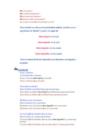 Où est ta mère?
Où est allé le professeur?
Où as-tu mis mes lunettes?
Où dois-je rendre ce document?
Est-ce que tu sais où est la réunión ce soir?
Pero también se utiliza como pronombre relativo, también con el
significado de "donde" y suele ir en lugar de:
Dans lequel: en el cual
Dans laquelle: en la cual
Dans lesquels: en los cuales
Dans lesquelles: en las cuales
Tiene la misma forma en masculino y en femenino, en singular y
en plural.
EJEMPLOS
Voyez ce bureau
Je travaille dans ce bureau
Voyez ce bureau dans lequel je travaille
Voyez ce bureau où je travaille
-
Nous allons au théâtre
Dans le théâtre travaillent beaucoup de personnes
Nous allons au théâtre dans lequel travaillent beaucoup de personnes
Nous allons au théâtre où travaillent beaucoup de personnes
-
Ma femme reste à la maison
Dans la maison il n'y a personne
Ma femme reste à la maison dans laquelle il n'y a personne
Ma femme reste à la maison où il n'y a personne
--
C'est très difficile d'étudier dans la classe
Dans la classe il y a beaucoup de bruit
C'est très difficile d'étudier dans la classe dans laquelle il y a beaucoup
de bruit
C'est très difficile d'étudier dans la classe où il y a beaucoup de bruit
--
 