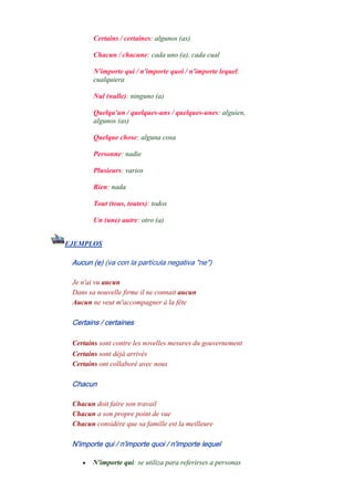 Certains / certaines: algunos (as)
Chacun / chacune: cada uno (a), cada cual
N'importe qui / n'importe quoi / n'importe lequel:
cualquiera
Nul (nulle): ninguno (a)
Quelqu'un / quelques-uns / quelques-unes: alguien,
algunos (as)
Quelque chose: alguna cosa
Personne: nadie
Plusieurs: varios
Rien: nada
Tout (tous, toutes): todos
Un (une) autre: otro (a)
EJEMPLOS
Aucun (e) (va con la partícula negativa "ne")
Je n'ai vu aucun
Dans sa nouvelle firme il ne connait aucun
Aucun ne veut m'accompagner à la fête
Certains / certaines
Certains sont contre les novelles mesures du gouvernement
Certains sont déjà arrivés
Certains ont collaboré avec nous
Chacun
Chacun doit faire son travail
Chacun a son propre point de vue
Chacun considére que sa famille est la meilleure
N'importe qui / n'importe quoi / n'importe lequel
• N'importe qui: se utiliza para referirses a personas
 