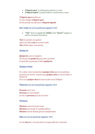 • N'importe quoi: se utiliza para referirse a cosas
• N'importe lequel: se puede utilizar con personas y cosas
N'importe qui peut faire ça
Je veux manger n'importe quoi
Je dois prende une décision, n'importe laquelle
Nul / nulle (va con la partícula negativa "ne")
• "Nul" tiene un significado similar al de "aucun" aunque se
utiliza con menor frecuencia.
Nul n'a exprimé son opinion
Aprés l'accident nul n'a arrêté à aider
Nul n'habite dans cette maison
Quelqu'un
Quelqu'un a pris tes papiers
J'ai besoin de quelqu'un pour jouer au tennis
Ce qu'il fait ne peut pas le faire quelqu'un
Quelque chose
Il y a dans votre raisonnement quelque chose qui ne me plaît pas
La police est arrivée. Je pense que quelque chose est arrivé dans ce
bureau-là
Si tu veux quelque chose de nous tu dois nous l'indiquer
Personne (va con la partícula negativa "ne")
Personne n'est venu
Personne ne veut m'aider
Je n'ai vu personne près de la rivière
Plusieurs
Plusieurs sont arrivés par train
Plusieurs ont insulté le candidat officiel
Plusieurs ont été détenu après la manifestation
Rien (va con la partícula negativa "ne")
Je n'ai rien fait; c'est mon frère le responsable de ce désordre
 
