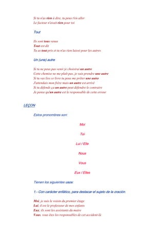 Si tu n'as rien à dire, tu peux t'en aller
Le facteur n'avait rien pour toi
Tout
Ils sont tous venus
Tout est dit
Tu as tout pris et tu n'as rien laissé pour les autres
Un (une) autre
Si tu ne peux pas venir je choisirai un autre
Cette chemise ne me plaît pas, je vais prendre une autre
Si tu vas lire ce livre tu peux me prêter une autre
J'attendais mon frère mais un autre est arrivé
Si tu défends ça un autre peut défendre le contraire
Je pense qu'un autre est le responsable de cette erreur
LEÇON
Estos pronombres son:
Moi
Toi
Lui / Elle
Nous
Vous
Eux / Elles
Tienen los siguientes usos:
1.- Con carácter enfático, para destacar el sujeto de la oración.
Moi, je suis le voisin du premier étage
Lui, il est le professeur de mes enfants
Eux, ils sont les assistants du maire
Vous, vous êtes les responsables de cet accident-là
 