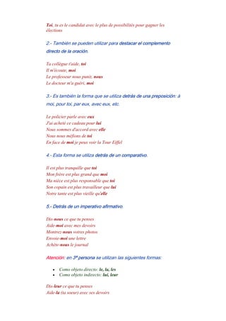 Toi, tu es le candidat avec le plus de possibilités pour gagner les
élections
2.- También se pueden utilizar para destacar el complemento
directo de la oración.
Ta collègue t'aide, toi
Il m'écoute, moi
Le professeur nous punit, nous
Le docteur m'a guéri, moi
3.- Es también la forma que se utiliza detrás de una preposición: à
moi, pour toi, par eux, avec eux, etc.
Le policier parle avec eux
J'ai acheté ce cadeau pour lui
Nous sommes d'accord avec elle
Nous nous méfions de toi
En face de moi je peux voir la Tour Eiffel
4.- Esta forma se utiliza detrás de un comparativo.
Il est plus tranquille que toi
Mon frère est plus grand que moi
Ma nièce est plus responsable que toi
Son copain est plus travailleur que lui
Notre tante est plus vieille qu'elle
5.- Detrás de un imperativo afirmativo.
Dis-nous ce que tu penses
Aide-moi avec mes devoirs
Montrez-nous votres photos
Envoie-moi une lettre
Achète-nous le journal
Atención: en 3ª persona se utilizan las siguientes formas:
• Como objeto directo: le, la, les
• Como objeto indirecto: lui, leur
Dis-leur ce que tu penses
Aide-la (ta soeur) avec ses devoirs
 
