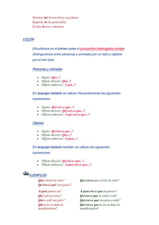 Montrez-lui (à ton frère) vos photos
Regarde-la (ta petite fille)
Écoute-le avec attention
LEÇON
Estudiamos en el primer curso el pronombre interrogativo simple.
Distinguíamos entre personas y animales por un lado y objetos
por el otro lado.
Personas y animales
• Sujeto: Qui...?
• Objeto directo: Qui...?
• Objeto indirecto: À qui...?
En lenjuage hablado se utilizan frecuentemente las siguientes
expresiones:
• Sujeto: Qui est-ce qui...?
• Objeto directo: Qui est-ce que...?
• Objeto indirecto: À qui est-ce que...?
Objetos
• Sujeto: Qu'est-ce qui...?
• Objeto directo: Que...?
• Objeto indirecto: À quoi...?
En lenguaje hablado también se utilizan las siguientes
expresiones:
• Objeto directo: Qu'est-ce que...?
• Objeto indirecto: À quoi est-ce que...?
EJEMPLOS
Qui a brisé la vitre? Qui est-ce qui a brisé la vitre?
Qu'est-ce qui s'est passé?
À quoi penses-tu? À quoi est-ce que tu penses?
Qu'a dit ta soeur? Qu'est-ce que ta soeur a dit?
Qui a aidé ton père? Qui est-ce que ton père a aidé?
Qui a-tu vu dans la
manifestation?
Qui est-ce que tu as vu dans la
manifestation?
 