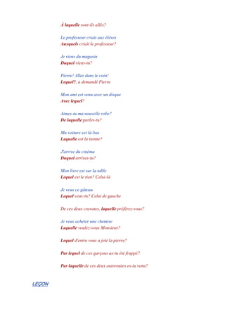 À laquelle sont-ils allés?
-
Le professeur criait aux élèves
Auxquels criait le professeur?
-
Je viens du magasin
Duquel viens-tu?
-
Pierre! Allez dans le coin!
Lequel?, a demandé Pierre
-
Mon ami est venu avec un disque
Avec lequel?
-
Aimes-tu ma nouvelle robe?
De laquelle parles-tu?
-
Ma voiture est là-bas
Laquelle est la tienne?
-
J'arrive du cinéma
Duquel arrives-tu?
-
Mon livre est sur la table
Lequel est le tien? Celui-là
-
Je veux ce gâteau
Lequel veux-tu? Celui de gauche
-
De ces deux cravates, laquelle préférez-vous?
-
Je veux acheter une chemise
Laquelle voulez-vous Monsieur?
-
Lequel d'entre vous a jeté la pierre?
-
Par lequel de ces garçons as-tu été frappé?
-
Par laquelle de ces deux autoroutes es-tu venu?
LEÇON
 
