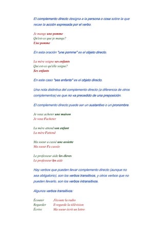 El complemento directo designa a la persona o cosa sobre la que
recae la acción expresada por el verbo.
Je mange une pomme
Qu'est-ce que je mange?
Une pomme
En esta oración "une pomme" es el objeto directo.
La mère soigne ses enfants
Qui est-ce qu'elle soigne?
Ses enfants
En este caso "ses enfants" es el objeto directo.
Una nota distintiva del complemento directo (a diferencia de otros
complementos) es que no va precedido de una preposición.
El complemento directo puede ser un sustantivo o un pronombre.
Je veux acheter une maison
Je veux l'acheter
-
La mère attend son enfant
La mère l'attend
-
Ma soeur a cassé une assiette
Ma soeur l'a cassée
-
Le professeur aide les éleves
Le professeur les aide
Hay verbos que pueden llevar complemento directo (aunque no
sea obligatorio), son los verbos transitivos, y otros verbos que no
pueden llevarlo, son los verbos intransitivos.
Algunos verbos transitivos:
Écouter J'écoute la radio
Regarder Il regarde la télévision
Écrire Ma soeur écrit un lettre
 