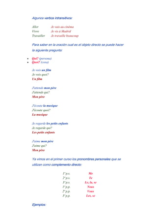 Algunos verbos intransitivos:
Aller Je vais au cinéma
Vivre Je vis à Madrid
Travailler Je travaille beaucoup
Para saber en la oración cual es el objeto directo se puede hacer
la siguiente pregunta:
• Qui? (persona)
• Quoi? (cosa)
Je vois un film
Je vois quoi?
Un film
-
J'attends mon père
J'attends qui?
Mon père
-
J'écoute la musique
J'écoute quoi?
La musique
-
Je regarde les petits enfants
Je regarde qui?
Les petits enfants
-
J'aime mon père
J'aime qui?
Mon père
Ya vimos en el primer curso los pronombres personales que se
utilizan como complemento directo:
1ª p.s. Me
2ª p.s. Te
3ª p.s. Le, la, se
1ª p.p. Nous
2ª p.p. Vous
3ª p.p. Les, se
Ejemplos:
 