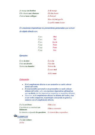 Je mange un bonbon Je le mange
Elle chante une chanson Elle la chante
J'attend mon collègue Je l'attend
Mon chef m'appelle
Le public nous écoute
En oraciones imperativas los pronombres personales que actúan
de objeto directo son:
1ª p.s. Moi
2ª p.s. Toi
3ª p.s. Le, la
1ª p.p. Nous
2ª p.p. Vous
3ª p.p. Les
Ejemplos:
Écris la letre Écris-la
Finis tes devoirs Finis-les
Nettoie ta chambre Nettoie-la
Écoute-moi
Aidez-nous
Colocación
• Si el complemento directo es un sustantivo se suele colocar
detrás del verbo.
• Si el pronombre personal es un pronombre se suele colocar
delante del verbo, salvo en oraciones imperativas afirmativas
que va detrás (en las imperativas negativas se mantiene delante).
• Atencion: si el complemento directo va delante del verbo y éste
es un verbo compuesto, el participio concuerda en género y
número con el complemento directo.
Il a lu ces livres Il les a lus
L'architecte a construit ces
bâtiments
Il les a construits
Le témoin a répondu les questions Le temoin les a repondues
EJEMPLOS
J'ai une voiture
Je l'ai
-
 