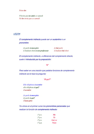 Peins-les
-
N'invite pas tes amis ce samedi
Ne les invite pas ce samedi
LEÇON
El complemento indirecto puede ser un sustantivo o un
pronombre.
Je parle à mon père - Je lui parle
L'étudiant obeit à son professeur - L'étudiant lui obeit
El complemento indirecto, a diferencia del complemento directo,
suele ir introducido por la preposición:
"à"
Para saber en una oración que palabra funciona de complemento
indirecto se le hace la pregunta:
"À qui?"
Elle téléphone à sa mère
elle téléphone à qui?
A sa mère
-
Je parle à mon père
Je parle à qui?
À mon père
Ya vimos en el primer curso los pronombres personales que
realizan la función de complemento indirecto:
1ª p.s. Me
2ª p.s. Te
3ª p.s. Lui, se
1ª p.p. Nous
 