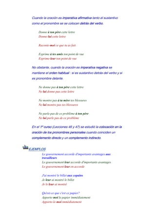 Cuando la oración es imperativa afirmativa tanto el sustantivo
como el pronombre se se colocan detrás del verbo.
Donne à ton père cette lettre
Donne-lui cette lettre
-
Raconte-moi ce que tu as fait
-
Exprime à tes amis ton point de vue
Exprime-leur ton point de vue
No obstante, cuando la oración es imperativa negativa se
mantiene el orden habitual : si es sustantivo detrás del verbo y si
es pronombre delante.
Ne donne pas à ton père cette lettre
Ne lui donne pas cette lettre
-
Ne montre pas à ta mère tes blessures
Ne lui montre pas tes blessures
-
Ne parle pas de ce problème à ton père
Ne lui parle pas de ce problème
En el 1º curso (Lecciones 46 y 47) se estudió la colocación en la
oración de los pronombres personales cuando coinciden un
complemento directo y un complemento indirecto.
EJEMPLOS
Le gouvernement accorde d'importants avantages aux
travailleurs
Le gouvernement leur accorde d'importants avantages
Le gouvernement leur en accorde
-
J'ai montré le billet aux copains
Je leur ai montré le billet
Je le leur ai montré
-
Qu'est-ce que c'est ce papier?
Apporte-moi le papier immédiatement
Apporte-le-moi immédiatement
 