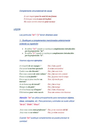 Complemento circunstancial de causa
Je suis inquiet pour la santé de ma femme
Il n'est pas venu à cause de la pluie
Ma soeur est très ennervée pour sa noce
LEÇON
Las partículas "en" / "y" tienen diversos usos:
1.- Sustituyen a complementos mencionados anteriormente
evitando su repetición
• Se utiliza "en" cuando se sustituyen complementos introducidos
por la preposición "de".
• Se utiliza "y" cuando se sustituyen complementos introducidos
por la preposición "à".
Veamos algunos ejemplos:
A-t-il parlé de ses voyages ? Oui, il en a parlé
J'ai assisté à un bon spectacle Je m'en souviendrai
Voulez-vous des biscuits? Oui, j'en veux trois
Êtes-vous content de votre voiture? Oui, j'en suis très content
Penses-tu à ta famille? Oui, j'y pense tout le temps
Est-ce que je peux toucher au
taureau?
Non, n'y touche pas
As-tu beaucoup de travail? Oui, j'en ai trop
Manges-tu du pain? Oui, j'en mange
A-t-il eu beaucoup d'argent? Oui, il en a beaucoup
Félicitations pour votre succès Nous en sommes très heureux
Atención: "en" se utiliza principalmente para reemplazar objetos,
ideas, conceptos, etc. Para personas y animales se suele utilizar
"de lui", "d'elle", "d'eux".
Avez-vous connu mon professeur? Oui, je me souviens de lui
Avez-vous vu sa voiture? Oui, je m'en souviens
Cuando "en" sustituye complementos se puede precisar la
cantidad:
 