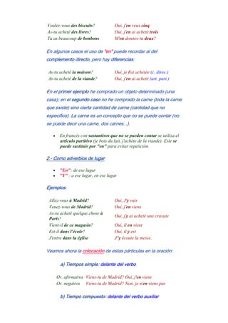 Voulez-vous des biscuits? Oui, j'en veux cinq
As-tu acheté des livres? Oui, j'en ai acheté trois
Tu as beaucoup de bonbons M'en donnes-tu deux?
En algunos casos el uso de "en" puede recordar al del
complemento directo, pero hay diferencias:
As-tu acheté la maison? Oui, je l'ai achetée (c. direc.)
As-tu acheté de la viande? Oui, j'en ai acheté (art. part.)
En el primer ejemplo he comprado un objeto determinado (una
casa); en el segundo caso no he comprado la carne (toda la carne
que existe) sino cierta cantidad de carne (cantidad que no
especifico). La carne es un concepto que no se puede contar (no
se puede decir una carne, dos carnes...).
• En francés con sustantivos que no se pueden contar se utiliza el
artículo partitivo (je bois du lait, j'achète de la viande). Este se
puede sustituir por "en" para evitar repetición.
2.- Como adverbios de lugar
• "En": de ese lugar
• "Y" : a ese lugar, en ese lugar
Ejemplos:
Allez-vous à Madrid? Oui, J'y vais
Venez-vous de Madrid? Oui, j'en viens
As-tu acheté quelque chose à
Paris?
Oui, j'y ai acheté une cravate
Vient-il de ce magasin? Oui, il en vient
Est-il dans l'école? Oui, il y est
J'entre dans la église J''y écoute la messe.
Veamos ahora la colocación de estas párticulas en la oración:
a) Tiempos simple: delante del verbo
Or. afirmativa Viens-tu de Madrid? Oui, j'en viens
Or. negativa Viens-tu de Madrid? Non, je n'en viens pas
b) Tiempo compuesto: delante del verbo auxiliar
 