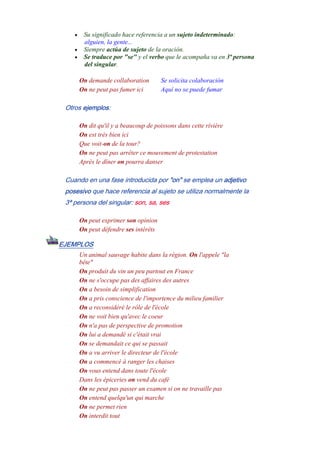 • Su significado hace referencia a un sujeto indeterminado:
alguien, la gente...
• Siempre actúa de sujeto de la oración.
• Se traduce por "se" y el verbo que le acompaña va en 3ª persona
del singular.
On demande collaboration Se solicita colaboración
On ne peut pas fumer ici Aquí no se puede fumar
Otros ejemplos:
On dit qu'il y a beaucoup de poissons dans cette rivière
On est très bien ici
Que voit-on de la tour?
On ne peut pas arrêter ce mouvement de protestation
Après le dîner on pourra danser
Cuando en una fase introducida por "on" se emplea un adjetivo
posesivo que hace referencia al sujeto se utiliza normalmente la
3ª persona del singular: son, sa, ses
On peut exprimer son opinion
On peut défendre ses intérêts
EJEMPLOS
Un animal sauvage habite dans la région. On l'appele "la
bête"
On produit du vin un peu partout en France
On ne s'occupe pas des affaires des autres
On a besoin de simplification
On a pris conscience de l'importence du milieu familier
On a reconsidéré le rôle de l'école
On ne voit bien qu'avec le coeur
On n'a pas de perspective de promotion
On lui a demandé si c'était vrai
On se demandait ce qui se passait
On a vu arriver le directeur de l'école
On a commencé à ranger les chaises
On vous entend dans toute l'école
Dans les épiceries on vend du café
On ne peut pas passer un examen si on ne travaille pas
On entend quelqu'un qui marche
On ne permet rien
On interdit tout
 