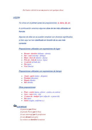 De l'autre côté de la rue on pourra voir quelque chose
LEÇON
Ya vimos en el primer curso las preposiciones: à, dans, de, en.
A continuación veremos algunas otras de las más utilizadas en
francés.
Algunas de ellas se se pueden emplear con diversos significados,
si bien aquí se han clasificado en función de su uso más
corriente:
Preposiciones utilizadas con expresiones de lugar:
• Devant - derrière (delante - detrás)
• Sur - sous (encima - debajo)
• Dans - hors de (dentro - fuera)
• Près de - loin de (cerca - lejos)
• A coté de (al lado de)
• Par (por)
• Vers (hacia)
Preposiciones utilizadas con expresiones de tiempo:
• Avant - après (antes - después)
• Pendant (durante)
• Depuis (desde)
• Dès (desde)
Otras preposiciones:
• Pour - contre (para, a favor - contra, en contra)
• Avec - sans (con - sin)
• À cause de - malgré (por culpa de - a pesar de)
• Par (por)
• Selon (según, conforme a )
EJEMPLOS
- Je passerai par Rome
Je prends Pierre par le bras
Je suis interrogé par le professeur
Je suis devant mon père
La voiture est derrière la maison
 